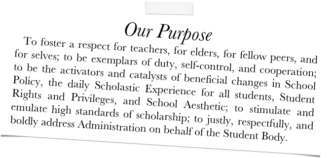 Our Purpose
  To foster a respect for teachers, for elders, for fellow peers, and for selves; to be exemplars of duty, self-control, and cooperation; to be the activators and catalysts of beneficial changes in School Policy, the daily Scholastic Experience for all students, Student Rights and Privileges, and School Aesthetic; to stimulate and emulate high standards of scholarship; to justly, respectfully, and boldly address Administration on behalf of the Student Body.